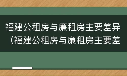 福建公租房与廉租房主要差异（福建公租房与廉租房主要差异在哪）