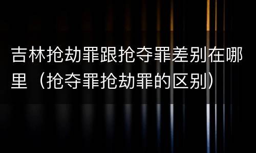 吉林抢劫罪跟抢夺罪差别在哪里（抢夺罪抢劫罪的区别）