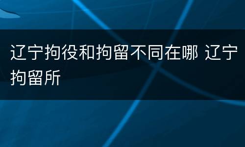 辽宁拘役和拘留不同在哪 辽宁拘留所