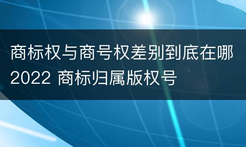 商标权与商号权差别到底在哪2022 商标归属版权号