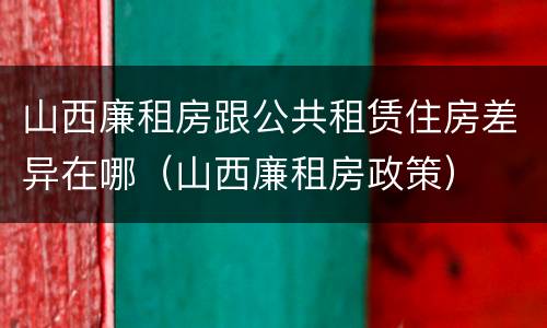 山西廉租房跟公共租赁住房差异在哪（山西廉租房政策）