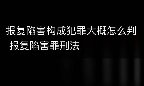 报复陷害构成犯罪大概怎么判 报复陷害罪刑法