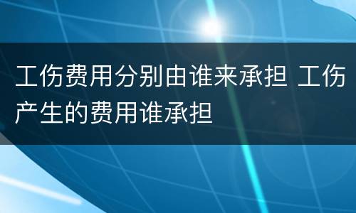 工伤费用分别由谁来承担 工伤产生的费用谁承担