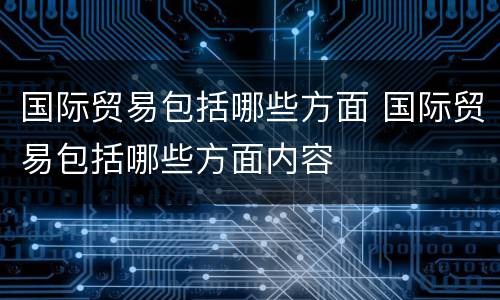 国际贸易包括哪些方面 国际贸易包括哪些方面内容