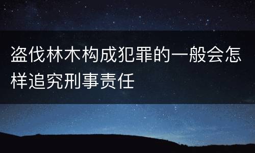 盗伐林木构成犯罪的一般会怎样追究刑事责任