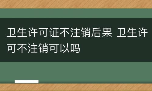 卫生许可证不注销后果 卫生许可不注销可以吗