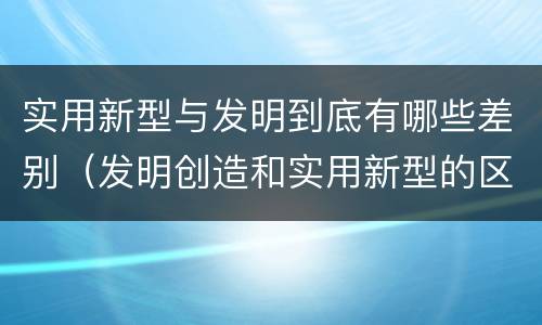 实用新型与发明到底有哪些差别（发明创造和实用新型的区别）