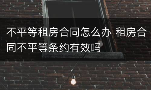 不平等租房合同怎么办 租房合同不平等条约有效吗