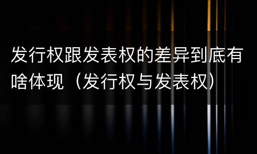 发行权跟发表权的差异到底有啥体现（发行权与发表权）