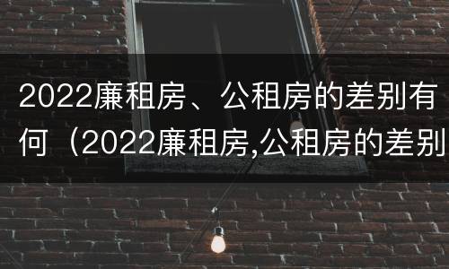 2022廉租房、公租房的差别有何（2022廉租房,公租房的差别有何不同）