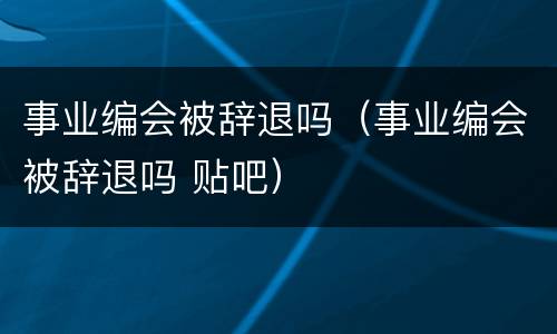 事业编会被辞退吗（事业编会被辞退吗 贴吧）