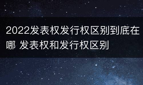 2022发表权发行权区别到底在哪 发表权和发行权区别