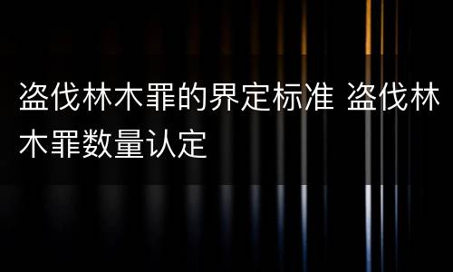 盗伐林木罪的界定标准 盗伐林木罪数量认定