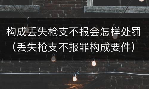 构成丢失枪支不报会怎样处罚（丢失枪支不报罪构成要件）