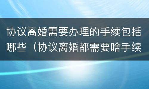 协议离婚需要办理的手续包括哪些（协议离婚都需要啥手续）