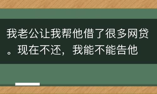 我老公让我帮他借了很多网贷。现在不还，我能不能告他