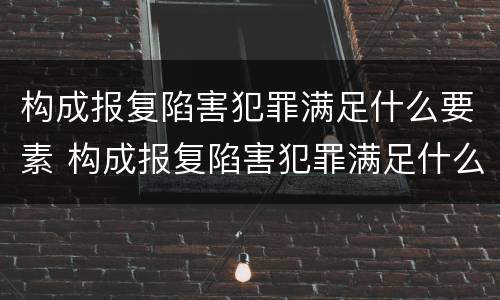 构成报复陷害犯罪满足什么要素 构成报复陷害犯罪满足什么要素要求