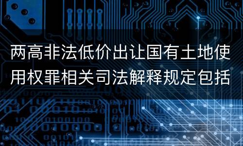 两高非法低价出让国有土地使用权罪相关司法解释规定包括什么重要内容