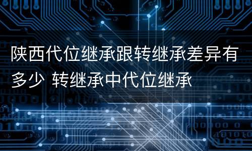 陕西代位继承跟转继承差异有多少 转继承中代位继承