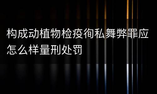 构成动植物检疫徇私舞弊罪应怎么样量刑处罚