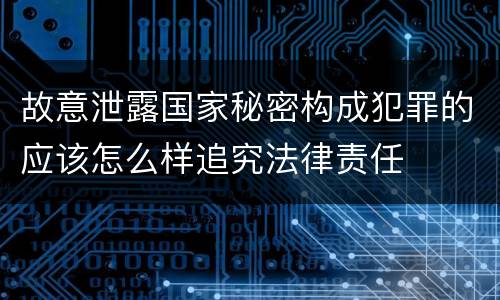 故意泄露国家秘密构成犯罪的应该怎么样追究法律责任