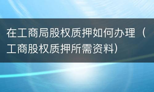 在工商局股权质押如何办理（工商股权质押所需资料）