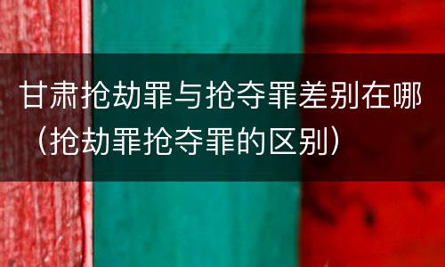 甘肃抢劫罪与抢夺罪差别在哪（抢劫罪抢夺罪的区别）