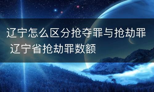 辽宁怎么区分抢夺罪与抢劫罪 辽宁省抢劫罪数额