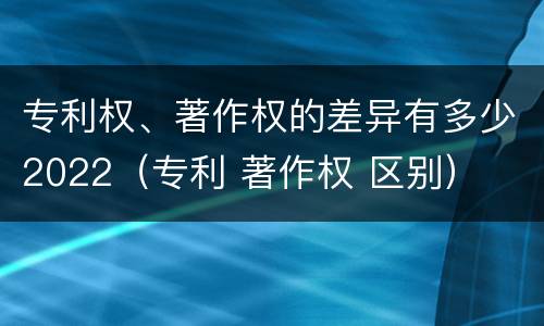 专利权、著作权的差异有多少2022（专利 著作权 区别）