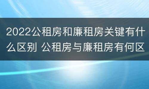 2022公租房和廉租房关键有什么区别 公租房与廉租房有何区别