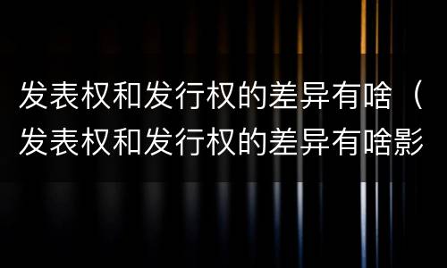 发表权和发行权的差异有啥（发表权和发行权的差异有啥影响）