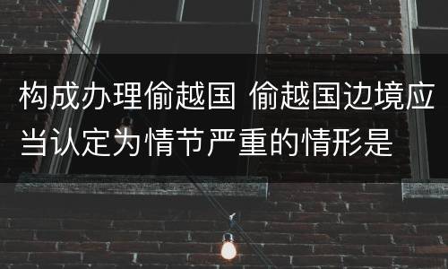 构成办理偷越国 偷越国边境应当认定为情节严重的情形是