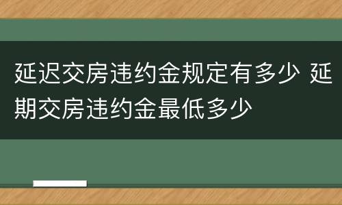 延迟交房违约金规定有多少 延期交房违约金最低多少