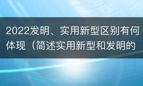 2022发明、实用新型区别有何体现（简述实用新型和发明的区别）