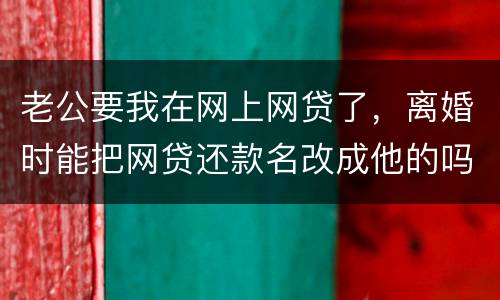 老公要我在网上网贷了，离婚时能把网贷还款名改成他的吗