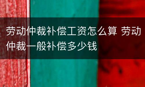 劳动仲裁补偿工资怎么算 劳动仲裁一般补偿多少钱