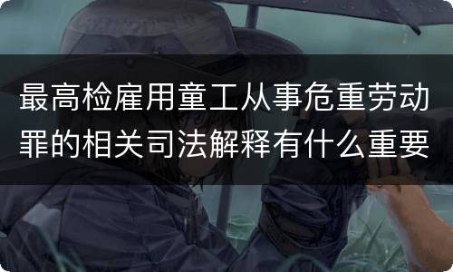 最高检雇用童工从事危重劳动罪的相关司法解释有什么重要内容