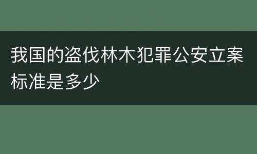 我国的盗伐林木犯罪公安立案标准是多少