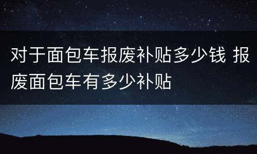 对于面包车报废补贴多少钱 报废面包车有多少补贴