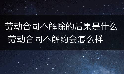 劳动合同不解除的后果是什么 劳动合同不解约会怎么样