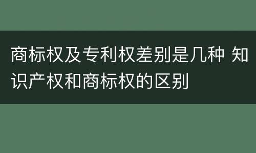 商标权及专利权差别是几种 知识产权和商标权的区别