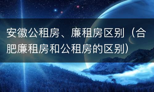 安徽公租房、廉租房区别（合肥廉租房和公租房的区别）