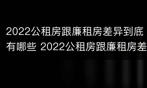 2022公租房跟廉租房差异到底有哪些 2022公租房跟廉租房差异到底有哪些问题