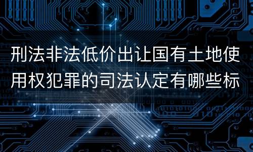 刑法非法低价出让国有土地使用权犯罪的司法认定有哪些标准