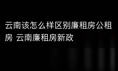 云南该怎么样区别廉租房公租房 云南廉租房新政