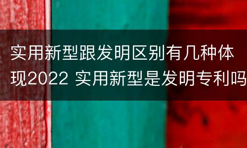 实用新型跟发明区别有几种体现2022 实用新型是发明专利吗