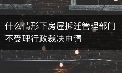 什么情形下房屋拆迁管理部门不受理行政裁决申请