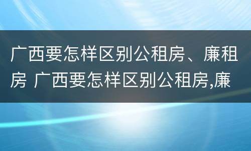 广西要怎样区别公租房、廉租房 广西要怎样区别公租房,廉租房和住宅