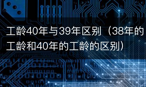 工龄40年与39年区别（38年的工龄和40年的工龄的区别）