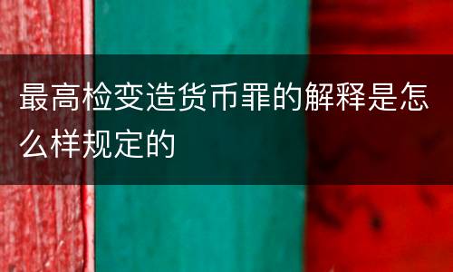 最高检变造货币罪的解释是怎么样规定的